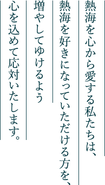 熱海を心から愛する私たちは、熱海を好きになっていただける方を、増やしてゆけるよう心を込めて応対いたします。